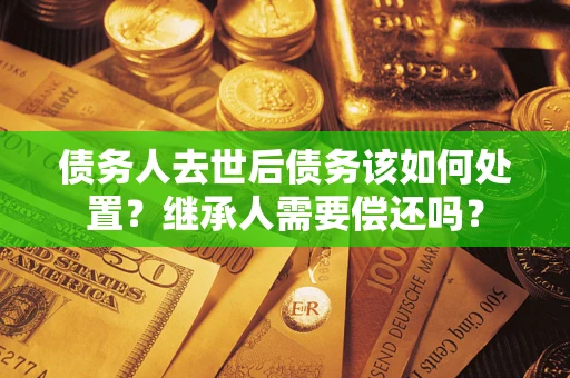 济南债务人去世后债务该如何处置？继承人需要偿还吗？