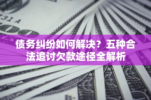 济南债务纠纷如何解决？五种合法追讨欠款途径全解析