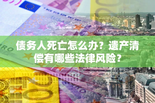 济南债务人死亡怎么办？遗产清偿有哪些法律风险？