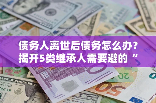 济南债务人离世后债务怎么办？揭开5类继承人需要避的“坑”