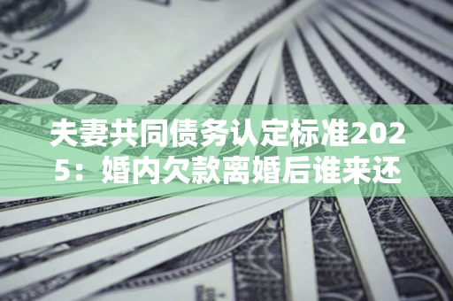济南夫妻共同债务认定标准2025：婚内欠款离婚后谁来还？