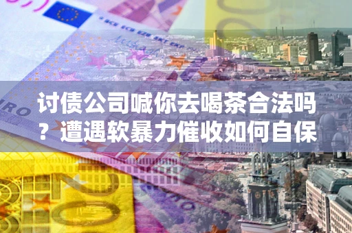 济南讨债公司喊你去喝茶合法吗？遭遇软暴力催收如何自保？