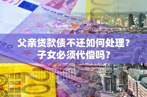 济南父亲贷款债不还如何处理？子女必须代偿吗？