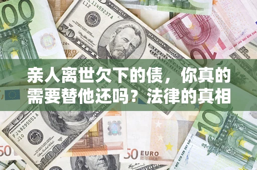济南亲人离世欠下的债，你真的需要替他还吗？法律的真相或许与你想的不一样